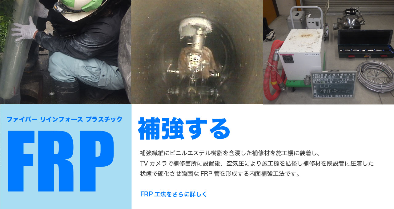 FRP工法（ファイバーリインフォースプラスチック工法）補強繊維にビニルエステル樹脂を含浸した補修材を施工機に装着し、TVカメラで補修箇所に設置後、空気圧により施工機を拡径し補修材を既設管に圧着した状態で硬化させ強固なFRP管を形成する内面補強工法です。FRP工法をさらに詳しく知りたい方はこちらから