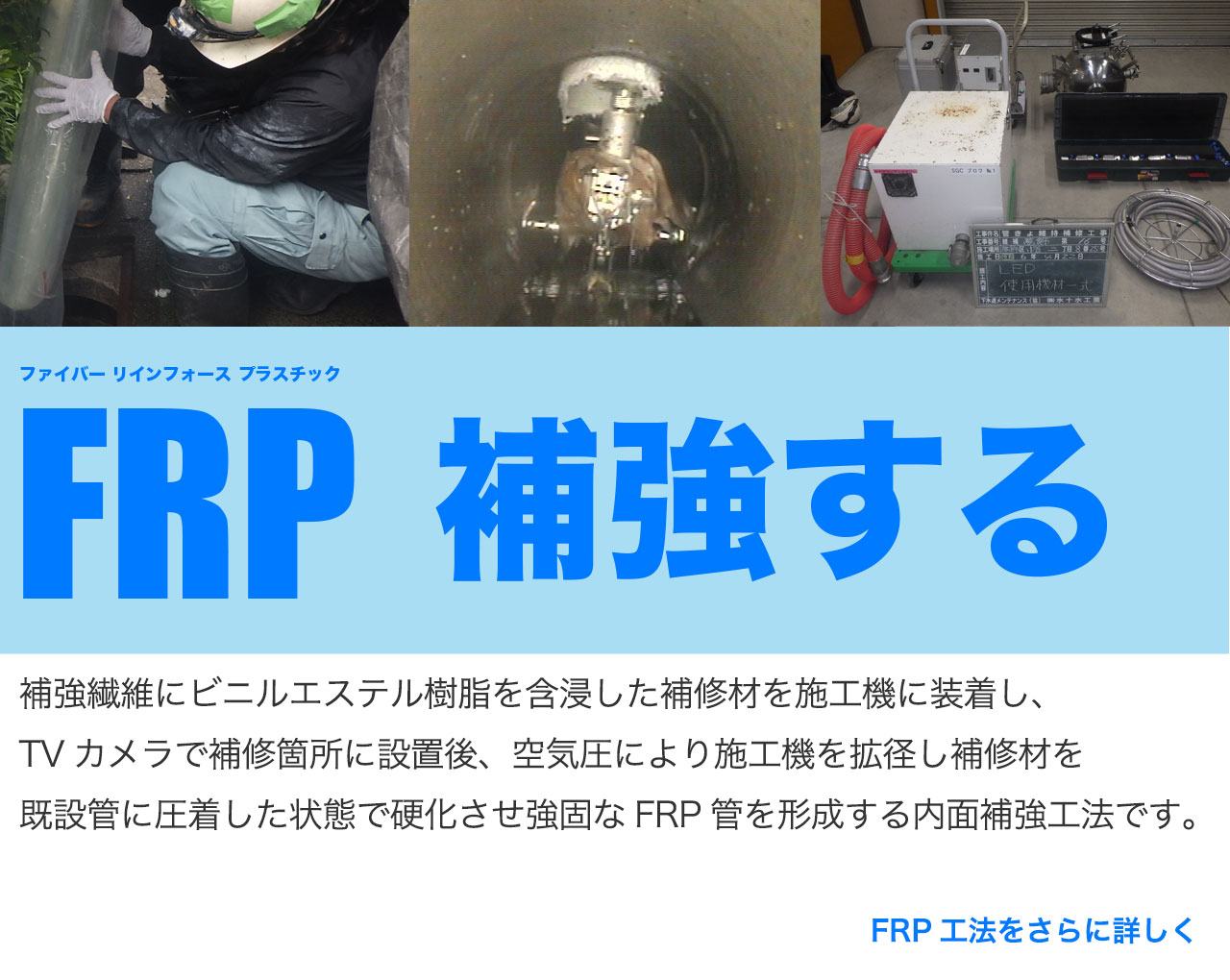 FRP工法（ファイバーリインフォースプラスチック工法）補強繊維にビニルエステル樹脂を含浸した補修材を施工機に装着し、TVカメラで補修箇所に設置後、空気圧により施工機を拡径し補修材を既設管に圧着した状態で硬化させ強固なFRP管を形成する内面補強工法です。FRP工法をさらに詳しく知りたい方はこちらから